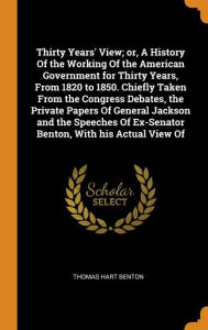 Thirty Years' View; or, A History Of the Working Of the American Government for Thirty Years, From 1820 to 1850. Chiefly Taken From the Congress Debates, the Private Papers Of General Jackson and the Speeches Of Ex-Senator Benton, With his Actual View Of - Thomas Hart Benton