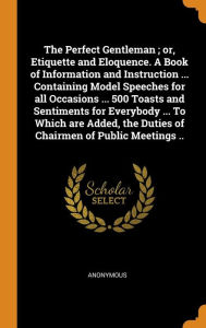 The Perfect Gentleman ; or, Etiquette and Eloquence. A Book of Information and Instruction ... Containing Model Speeches for all Occasions ... 500 Toasts and Sentiments for Everybody ... To Which are Added, the Duties of Chairmen of Public Meetings .. - Anonymous