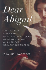 Dear Abigail: The Intimate Lives and Revolutionary Ideas of Abigail Adams and Her Two Remarkable Sisters Diane Jacobs Author