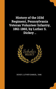 History of the 103d Regiment, Pennsylvania Veteran Volunteer Infantry, 1861-1865, by Luther S. Dickey .. - Luther Samuel 1846- Dickey