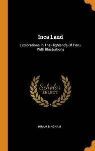 Inca Land: Explorations In The Highlands Of Peru. With Illustrations - Hiram Bingham