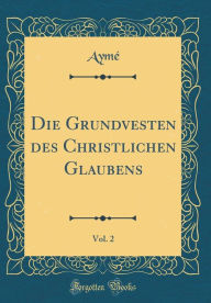 Die Grundvesten des Christlichen Glaubens, Vol. 2 (Classic Reprint) - Aymé Aymé