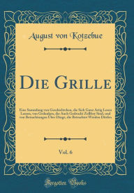 Die Grille, Vol. 6: Eine Sammlung von Geschichtchen, die Sich Ganz Artig Lesen Lassen, von Gedanken, die Auch Gedruckt Zollfrey Sind, und von Betrachtungen Über Dinge, die Betrachtet Werden Dürfen (Classic Reprint) - August von Kotzebue