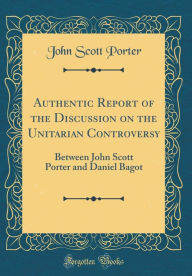 Authentic Report of the Discussion on the Unitarian Controversy: Between John Scott Porter and Daniel Bagot (Classic Reprint) - John Scott Porter