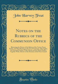 Notes on the Rubrics of the Communion Office: Illustrating the History of the Rubrics of the Various Prayer Books, and Their Bearing on the Use of Vestments, Altar Lights, the Eastward Position, Wafer-Bread, and the Mixed Chalice; Together With a Review o - John Harvey Treat