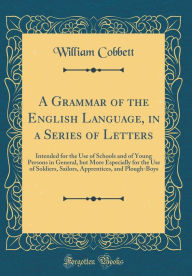 A Grammar of the English Language, in a Series of Letters: Intended for the Use of Schools and of Young Persons in General, but More Especially for the Use of Soldiers, Sailors, Apprentices, and Plough-Boys (Classic Reprint) - William Cobbett