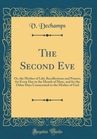 The Second Eve: Or, the Mother of Life; Recollections and Prayers, for Every Day in the Month of Mary, and for the Other Days Consecrated to the Mother of God (Classic Reprint) - V. Dechamps
