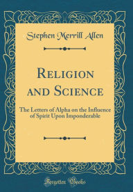Religion and Science: The Letters of Alpha on the Influence of Spirit Upon Imponderable (Classic Reprint) - Stephen Merrill Allen