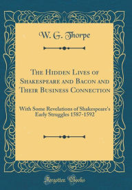 The Hidden Lives of Shakespeare and Bacon and Their Business Connection: With Some Revelations of Shakespeare's Early Struggles 1587-1592 (Classic Reprint) - W. G. Thorpe