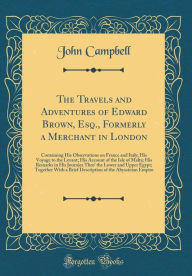 The Travels and Adventures of Edward Brown, Esq., Formerly a Merchant in London: Containing His Observations on France and Italy; His Voyage to the Levant; His Account of the Isle of Malta; His Remarks in His Journies Thro' the Lower and Upper Egypt; Toge - John Campbell