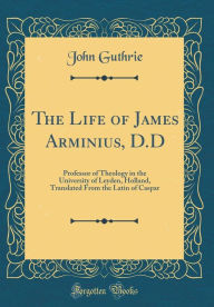 The Life of James Arminius, D.D: Professor of Theology in the University of Leyden, Holland, Translated From the Latin of Caspar (Classic Reprint) Joh