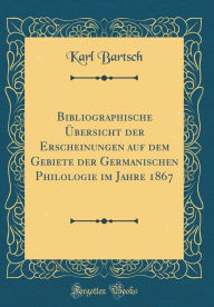 Bibliographische ï¿½bersicht Der Erscheinungen Auf Dem Gebiete Der Germanischen Philologie Im Jahre 1867 (Classic Reprint) Karl Bartsch Author