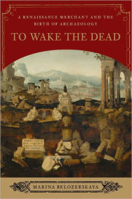To Wake the Dead: A Renaissance Merchant and the Birth of Archaeology - Marina Belozerskaya