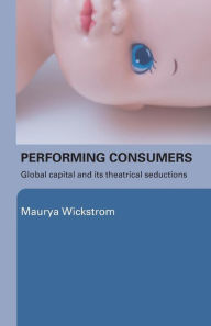 Performing Consumers: Global Capital and its Theatrical Seductions Maurya Wickstrom Author