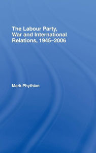 The Labour Party, War and International Relations, 1945-2006 Mark Phythian Author