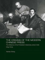 The Origins of the Modern Chinese Press: The Influence of the Protestant Missionary Press in Late Qing China Xiantao Zhang Author