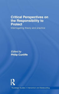 Critical Perspectives on the Responsibility to Protect: Interrogating Theory and Practice Philip Cunliffe Editor