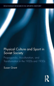 Physical Culture and Sport in Soviet Society: Propaganda, Acculturation, and Transformation in the 1920s and 1930s - Susan Grant