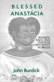 Blessed Anastacia: Women, Race and Popular Christianity in Brazil - John Burdick