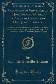 Compendio da Vida e Feitos de José Balsamo Chamado o Conde de Cagliostro Ou o Judeo Errante: Tirado do Processo Formado Contra Elle em Roma no Anno de 1790, e Que Póde Servir de Regra para Conhecer A Indole de Seita Dos Franc-Maçons (Classic Reprint) - Camillo Castello Branco