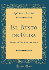 El Busto de Elisa: Drama en Tres Actos y en Verso (Classic Reprint) - Antonio Hurtado