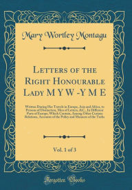 Letters of the Right Honourable Lady M Y W -Y M E, Vol. 1 of 3: Written During Her Travels in Europe, Asia and Africa, to Persons of Distinction, Men of Letters, &C., In Different Parts of Europe; Which Contain, Among Other Curious Relations, Accounts of - Mary Wortley Montagu