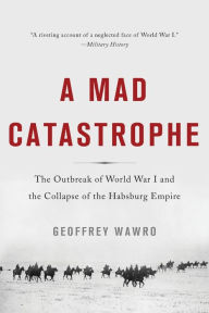 A Mad Catastrophe: The Outbreak of World War I and the Collapse of the Habsburg Empire Geoffrey Wawro Author