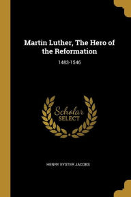 Martin Luther, The Hero of the Reformation: 1483-1546 Henry Eyster Jacobs Author
