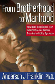 From Brotherhood to Manhood: How Black Men Rescue Their Relationships and Dreams From the Invisibility Syndrome Anderson J. Franklin Author