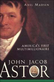 John Jacob Astor: America's First Multimillionaire Axel Madsen Author