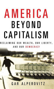 America Beyond Capitalism: Reclaiming our Wealth, Our Liberty, and Our Democracy Gar Alperovitz Author
