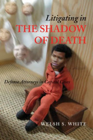 Litigating in the Shadow of Death: Defense Attorneys in Capital Cases Welsh S. White Author
