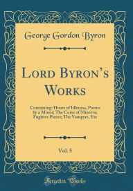 Lord Byron's Works, Vol. 5: Containing: Hours of Idleness, Poems by a Minor; The Curse of Minerva; Fugitive Pieces; The Vampyre, Etc (Classic Reprint) - George Gordon Byron