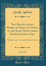 The Miscellaneous Works, in Verse and Prose, of the Right Honourable Joseph Addison, Esq., Vol. 1 of 3: With Some Account of the Life and Writings of the Author (Classic Reprint) - Joseph Addison