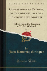Confessions in Elysium, or the Adventures of a Platonic Philosopher, Vol. 1: Taken From the German of C. M. Wieland (Classic Reprint) - John Battersby Elrington