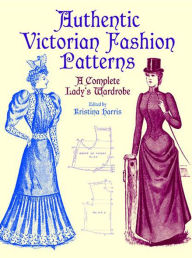 Authentic Victorian Fashion Patterns: A Complete Lady's Wardrobe Kristina Harris Editor