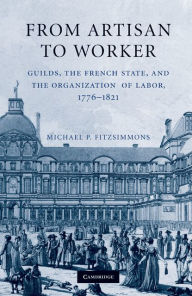 From Artisan to Worker: Guilds, the French State, and the Organization of Labor, 1776-1821 - Michael P. Fitzsimmons