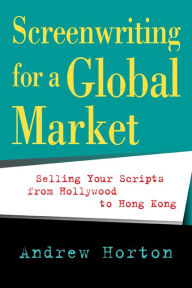 Screenwriting for a Global Market: Selling Your Scripts from Hollywood to Hong Kong Andrew Horton Author