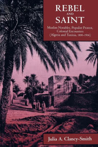 Rebel and Saint: Muslim Notables, Populist Protest, Colonial Encounters (Algeria and Tunisia, 1800-1904) Julia A. Clancy-Smith Author