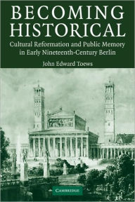 Becoming Historical: Cultural Reformation and Public Memory in Early Nineteenth-Century Berlin John Edward Toews Author