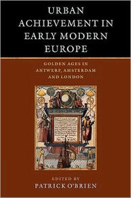 Urban Achievement in Early Modern Europe: Golden Ages in Antwerp, Amsterdam and London Patrick O'Brien Editor