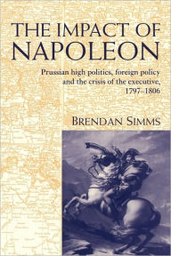 The Impact of Napoleon: Prussian High Politics, Foreign Policy and the Crisis of the Executive, 1797-1806 Brendan Simms Author