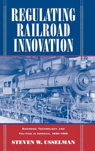 Regulating Railroad Innovation: Business, Technology, and Politics in America, 1840-1920 Steven W. Usselman Author