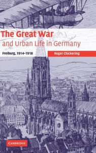The Great War and Urban Life in Germany: Freiburg, 1914-1918 Roger Chickering Author