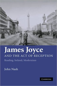 James Joyce and the Act of Reception: Reading, Ireland, Modernism John Nash Author