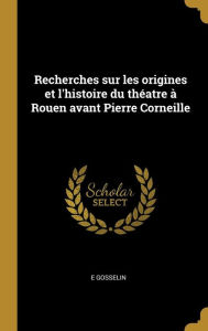 Recherches sur les origines et l'histoire du théatre à Rouen avant Pierre Corneille - e Gosselin