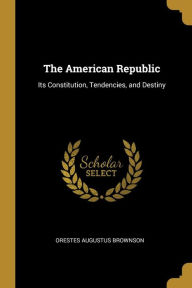 The American Republic: Its Constitution, Tendencies, and Destiny Orestes Augustus Brownson Author
