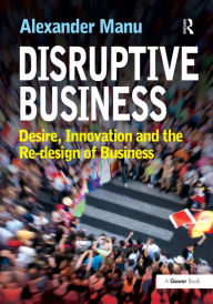 Disruptive Business: Desire, Innovation and the Re-design of Business Alexander Manu Author
