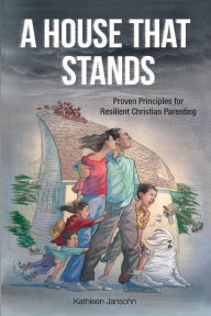 A House That Stands: Proven Principles for Resilient Christian Parenting - Kathleen Jansohn