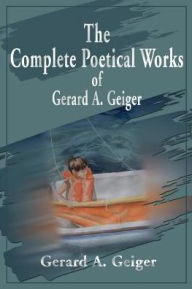 The Complete Poetical Works of Gerard A. Geiger Gerard a Geiger Author